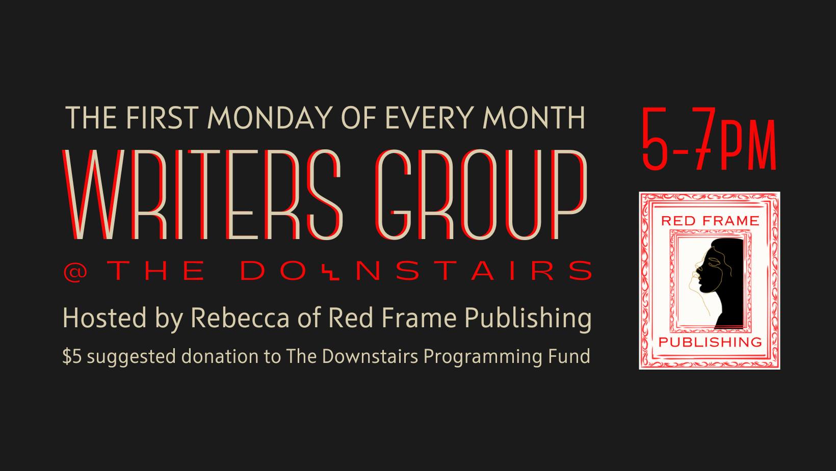 Writer’s Group First Monday of every month. Hosted by Rebecca of Red Frame Publishing. 5 - 7 $5 suggested donation to the Downstairs programming fund.