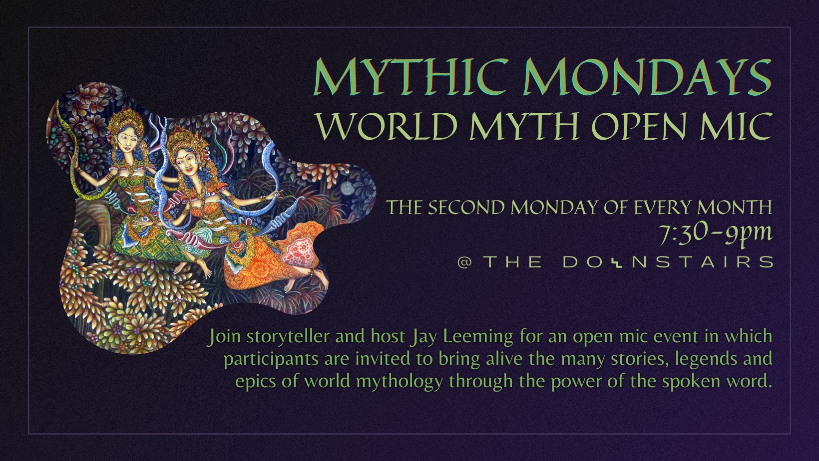 Mythic Mondays: World Myth Open Mic. The second Monday of every month. 7:30 - 9pm. Join storyteller and host Jay Leeming for an open mic event in which participants are invited to bring alive the many stories, legends and epics of world mythology through the power of the spoken word.